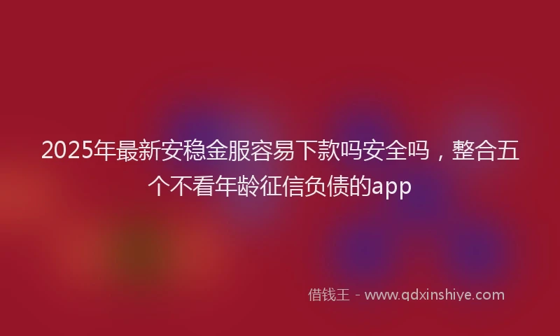 2025年最新安稳金服容易下款吗安全吗，整合五个不看年龄征信负债的app