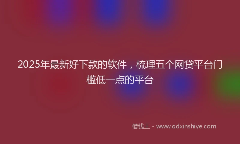 2025年最新好下款的软件，梳理五个网贷平台门槛低一点的平台