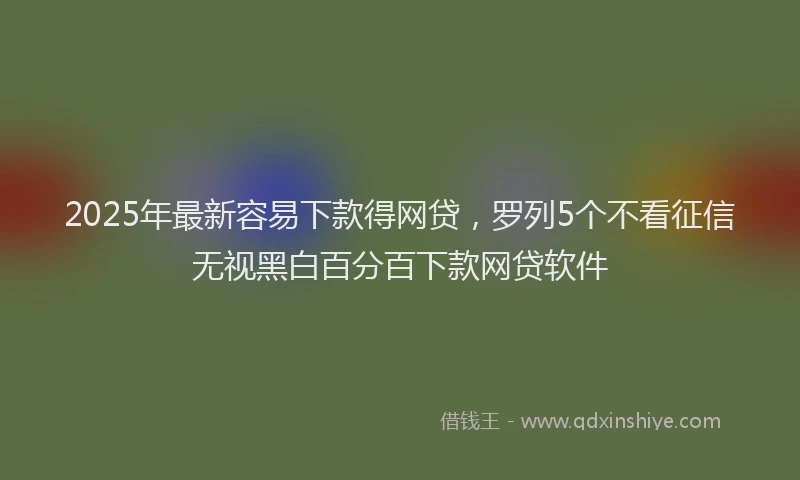 2025年最新容易下款得网贷，罗列5个不看征信无视黑白百分百下款网贷软件