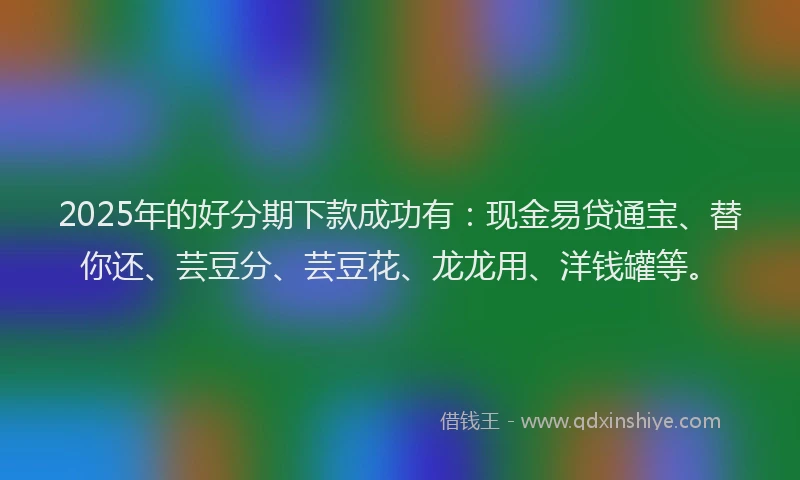 2025年的好分期下款成功有：现金易贷通宝、替你还、芸豆分、芸豆花、龙龙用、洋钱罐等。