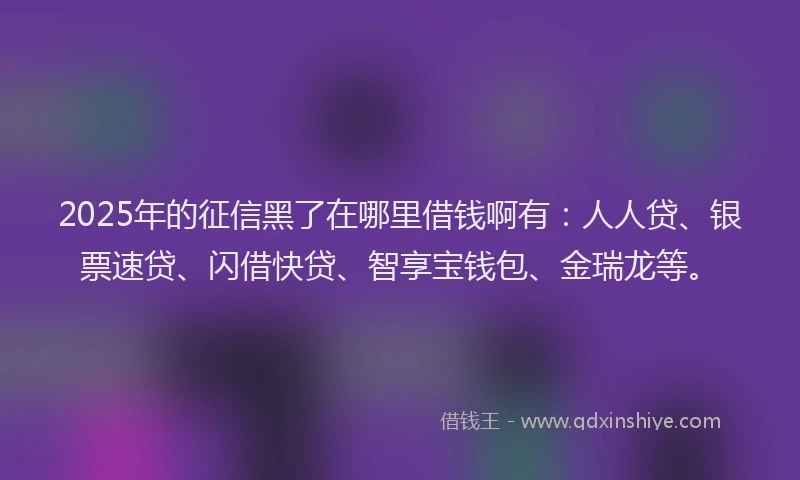 2025年的征信黑了在哪里借钱啊有：人人贷、银票速贷、闪借快贷、智享宝钱包、金瑞龙等。