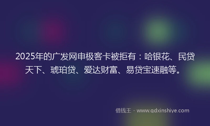 2025年的广发网申极客卡被拒有：哈银花、民贷天下、琥珀贷、爱达财富、易贷宝速融等。
