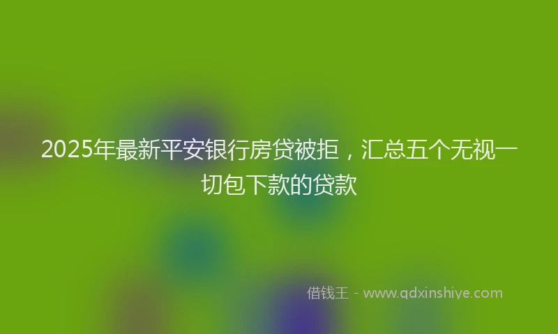 2025年最新平安银行房贷被拒，汇总五个无视一切包下款的贷款