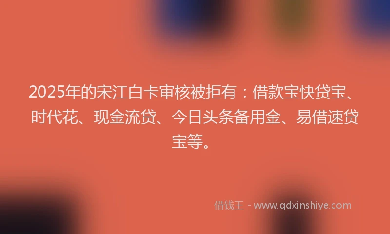 2025年的宋江白卡审核被拒有：借款宝快贷宝、时代花、现金流贷、今日头条备用金、易借速贷宝等。