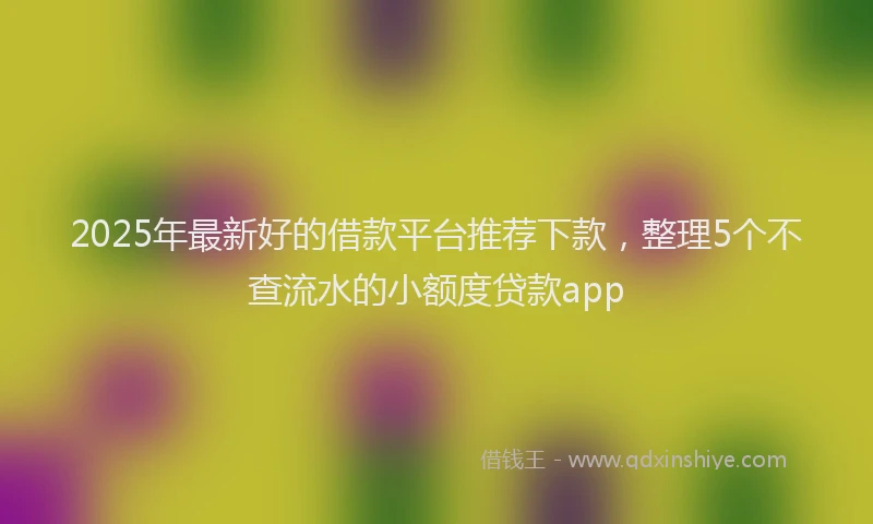 2025年最新好的借款平台推荐下款，整理5个不查流水的小额度贷款app