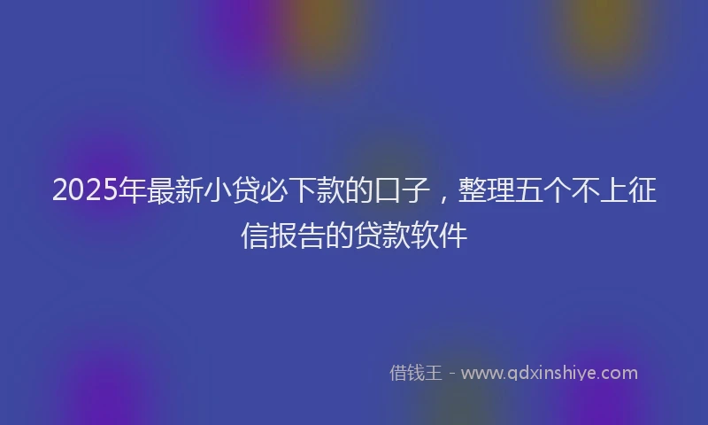 2025年最新小贷必下款的口子，整理五个不上征信报告的贷款软件