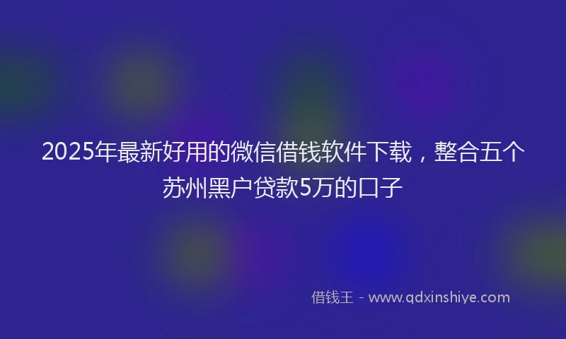 2025年最新好用的微信借钱软件下载，整合五个苏州黑户贷款5万的口子