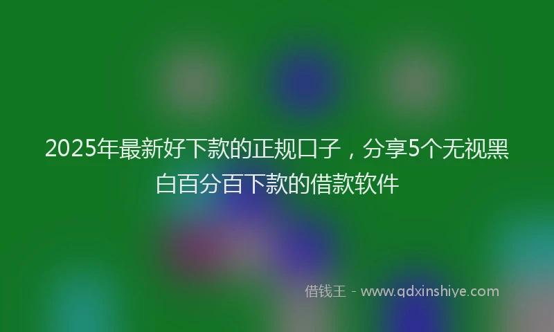 2025年最新好下款的正规口子，分享5个无视黑白百分百下款的借款软件