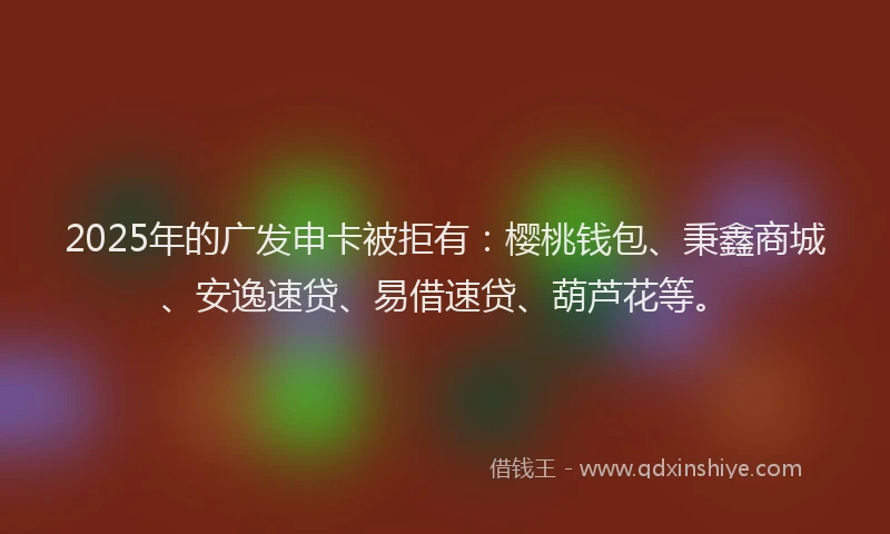 2025年的广发申卡被拒有：樱桃钱包、秉鑫商城、安逸速贷、易借速贷、葫芦花等。