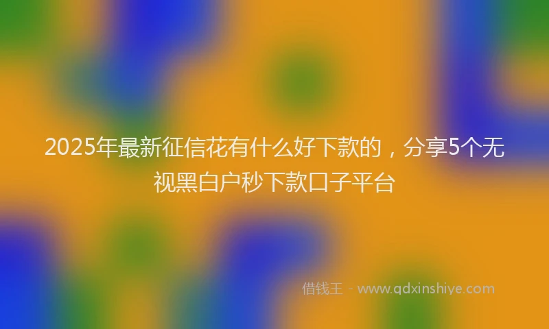 2025年最新征信花有什么好下款的，分享5个无视黑白户秒下款口子平台
