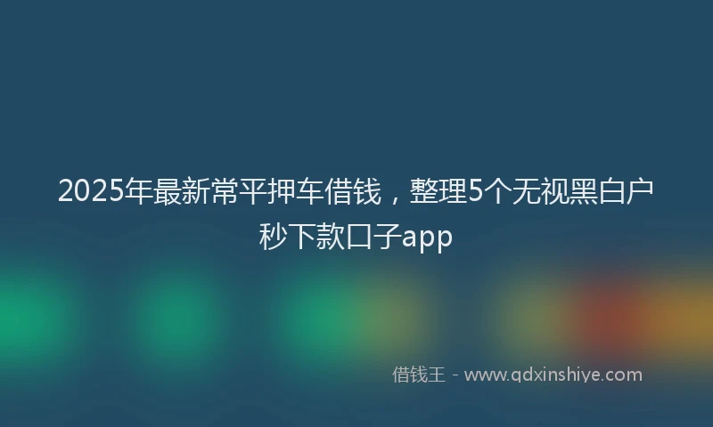 2025年最新常平押车借钱，整理5个无视黑白户秒下款口子app