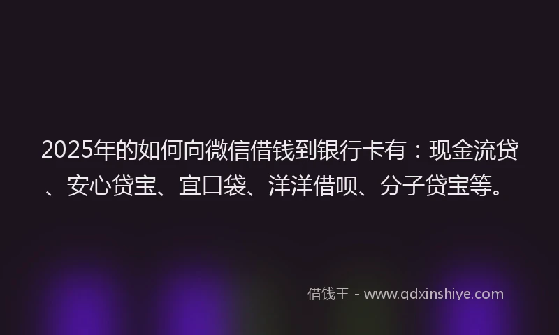 2025年的如何向微信借钱到银行卡有：现金流贷、安心贷宝、宜口袋、洋洋借呗、分子贷宝等。
