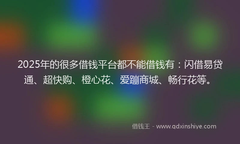 2025年的很多借钱平台都不能借钱有：闪借易贷通、超快购、橙心花、爱蹦商城、畅行花等。