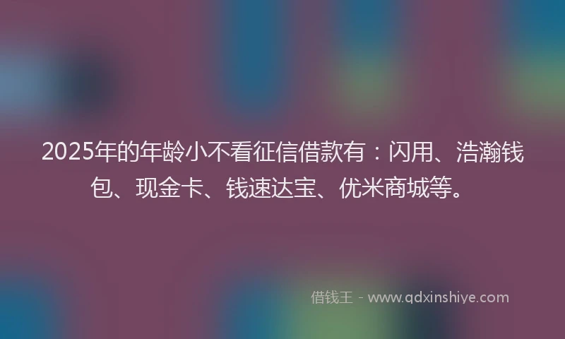 2025年的年龄小不看征信借款有：闪用、浩瀚钱包、现金卡、钱速达宝、优米商城等。