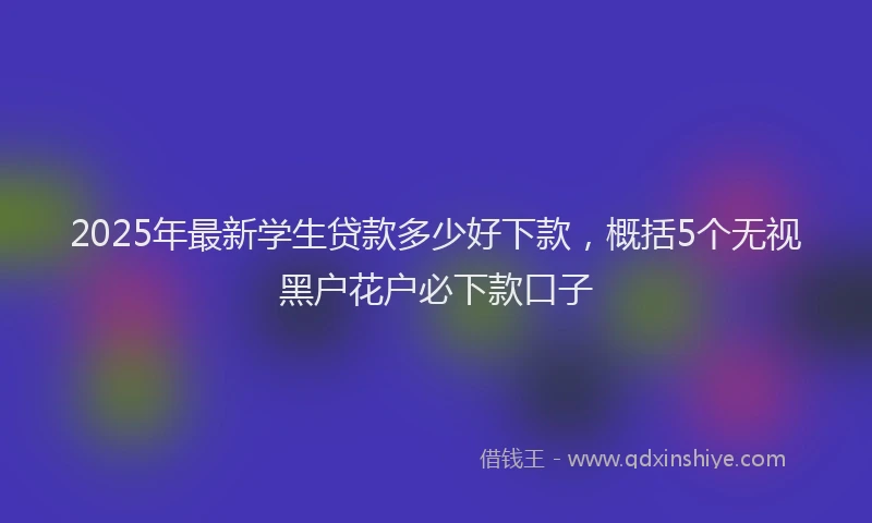 2025年最新学生贷款多少好下款，概括5个无视黑户花户必下款口子