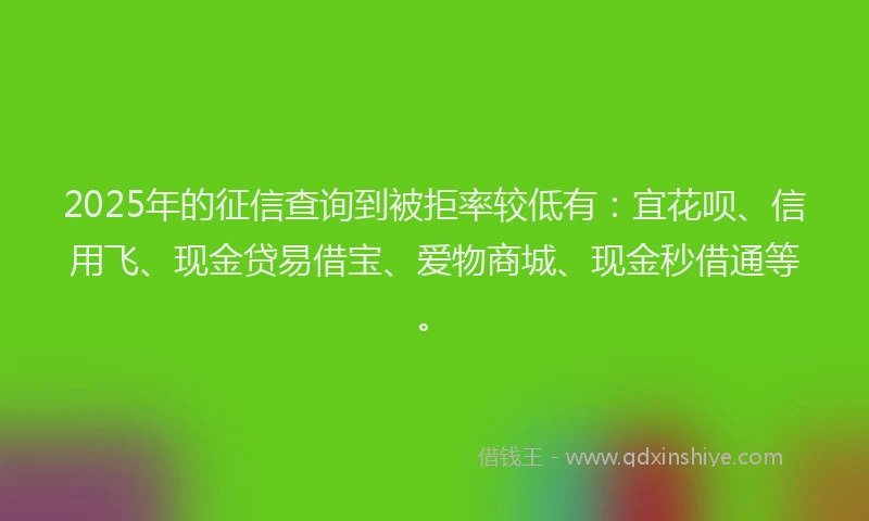 2025年的征信查询到被拒率较低有：宜花呗、信用飞、现金贷易借宝、爱物商城、现金秒借通等。