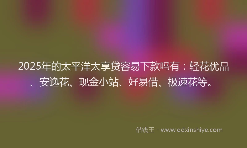 2025年的太平洋太享贷容易下款吗有：轻花优品、安逸花、现金小站、好易借、极速花等。