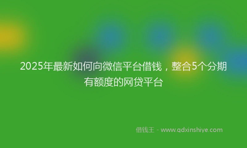 2025年最新如何向微信平台借钱，整合5个分期有额度的网贷平台