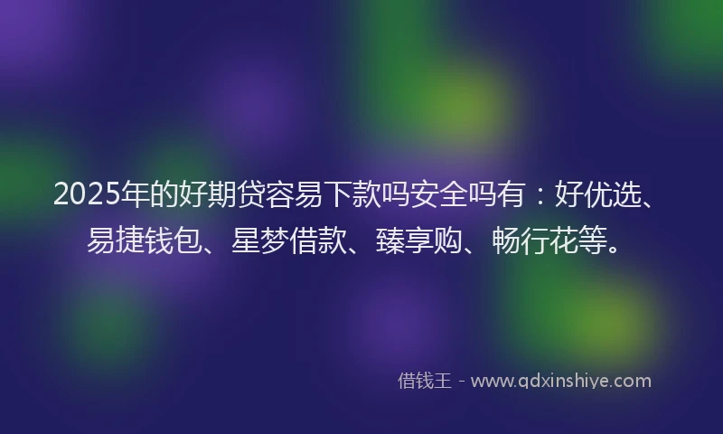 2025年的好期贷容易下款吗安全吗有：好优选、易捷钱包、星梦借款、臻享购、畅行花等。