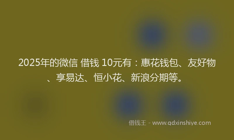 2025年的微信 借钱 10元有：惠花钱包、友好物、享易达、恒小花、新浪分期等。