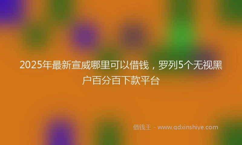 2025年最新宣威哪里可以借钱，罗列5个无视黑户百分百下款平台