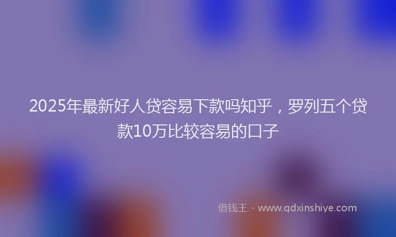 2025年最新好人贷容易下款吗知乎，罗列五个贷款10万比较容易的口子