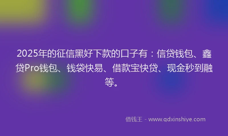 2025年的征信黑好下款的口子有：信贷钱包、鑫贷Pro钱包、钱袋快易、借款宝快贷、现金秒到融等。