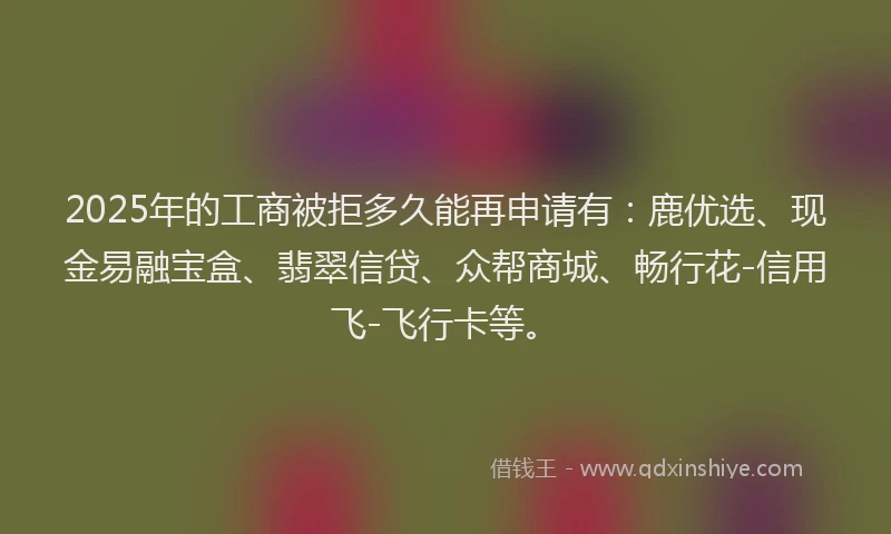 2025年的工商被拒多久能再申请有：鹿优选、现金易融宝盒、翡翠信贷、众帮商城、畅行花-信用飞-飞行卡等。