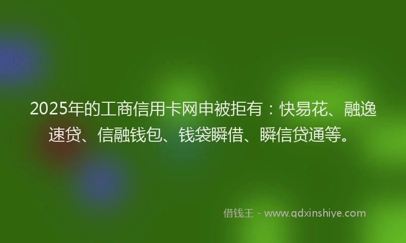 2025年的工商信用卡网申被拒有：快易花、融逸速贷、信融钱包、钱袋瞬借、瞬信贷通等。