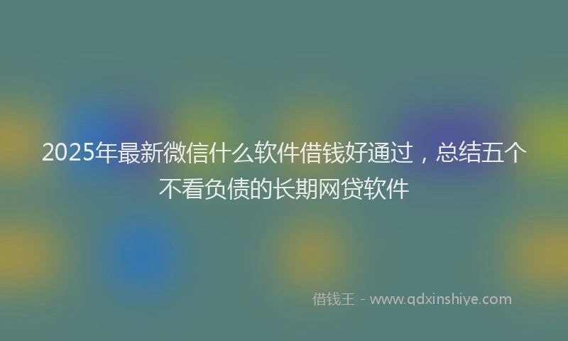 2025年最新微信什么软件借钱好通过，总结五个不看负债的长期网贷软件