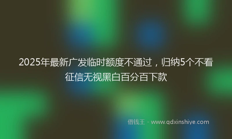 2025年最新广发临时额度不通过，归纳5个不看征信无视黑白百分百下款