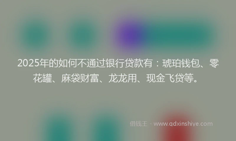 2025年的如何不通过银行贷款有：琥珀钱包、零花罐、麻袋财富、龙龙用、现金飞贷等。