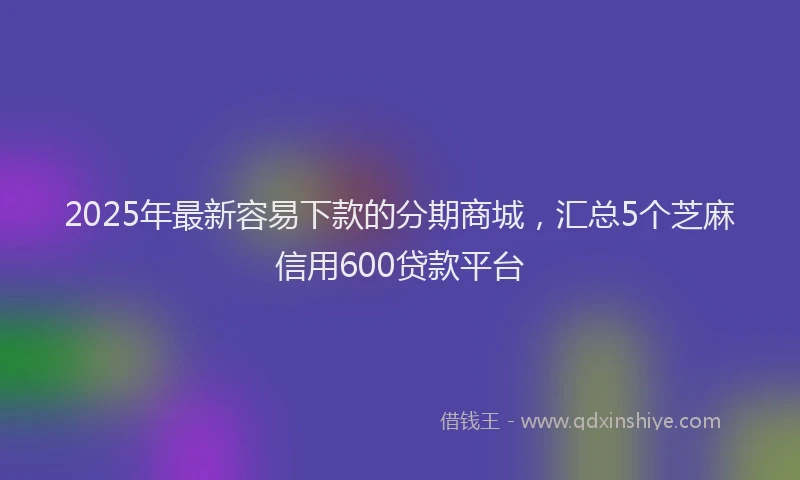 2025年最新容易下款的分期商城，汇总5个芝麻信用600贷款平台