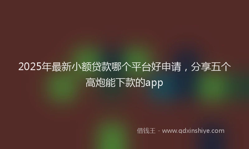 2025年最新小额贷款哪个平台好申请，分享五个高炮能下款的app