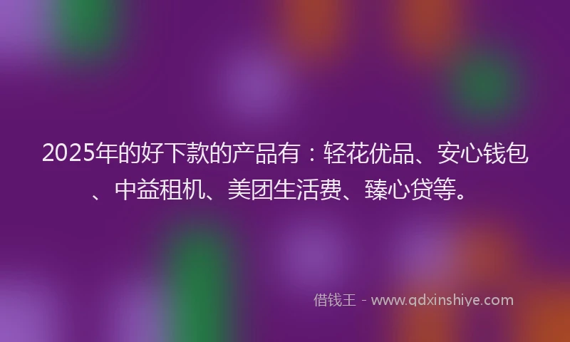 2025年的好下款的产品有：轻花优品、安心钱包、中益租机、美团生活费、臻心贷等。