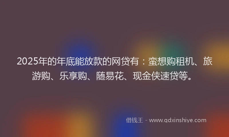 2025年的年底能放款的网贷有：蛮想购租机、旅游购、乐享购、随易花、现金侠速贷等。