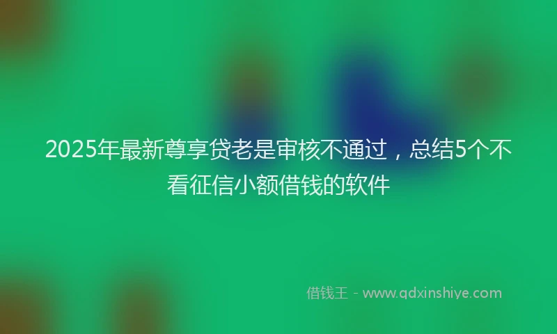 2025年最新尊享贷老是审核不通过，总结5个不看征信小额借钱的软件