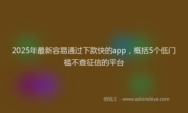2025年最新容易通过下款快的app，概括5个低门槛不查征信的平台