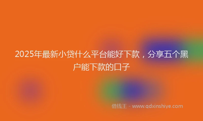 2025年最新小贷什么平台能好下款，分享五个黑户能下款的口子