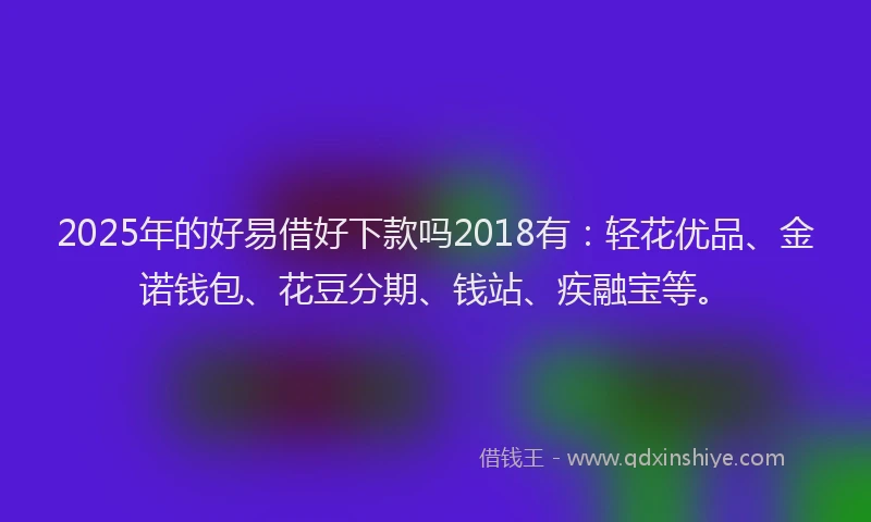 2025年的好易借好下款吗2018有：轻花优品、金诺钱包、花豆分期、钱站、疾融宝等。