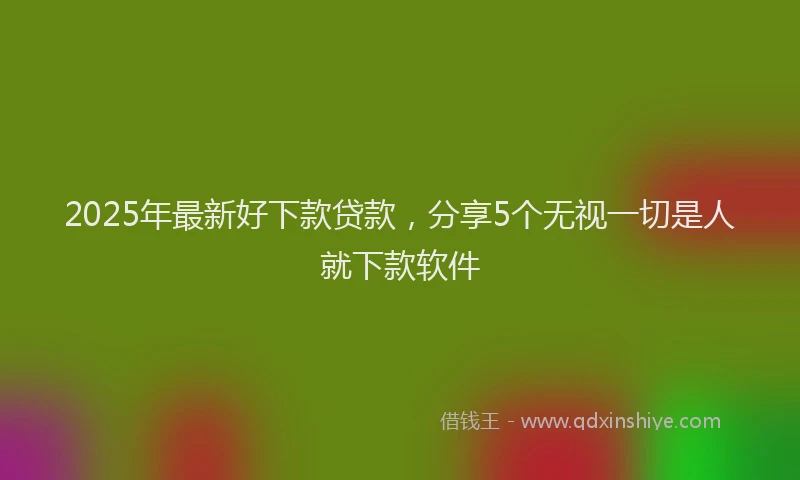 2025年最新好下款贷款，分享5个无视一切是人就下款软件
