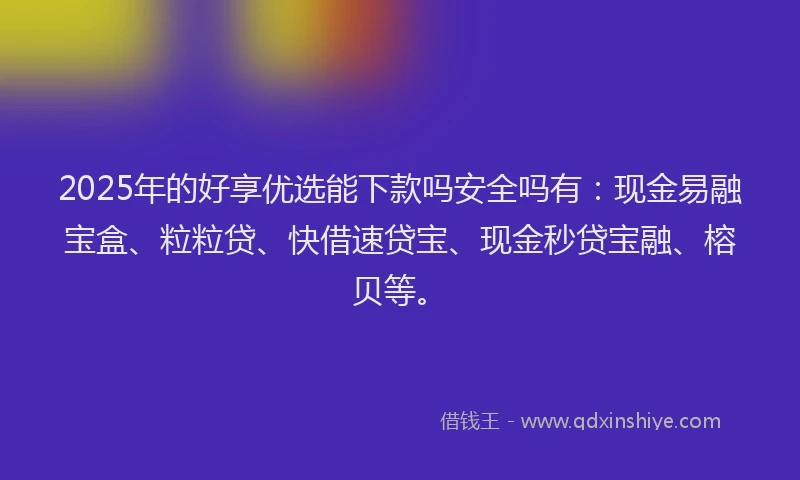 2025年的好享优选能下款吗安全吗有：现金易融宝盒、粒粒贷、快借速贷宝、现金秒贷宝融、榕贝等。