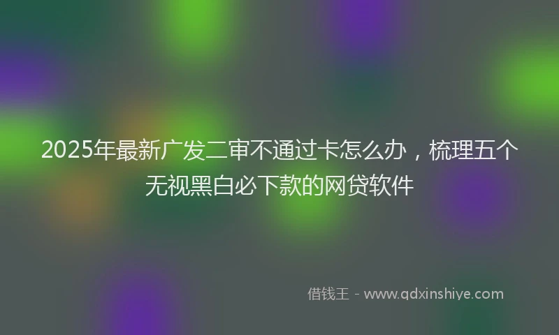 2025年最新广发二审不通过卡怎么办，梳理五个无视黑白必下款的网贷软件