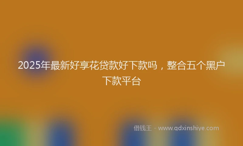 2025年最新好享花贷款好下款吗，整合五个黑户下款平台
