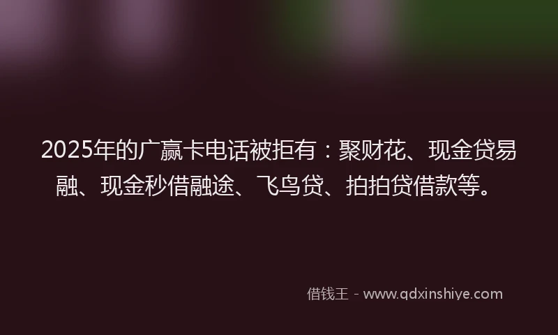 2025年的广赢卡电话被拒有：聚财花、现金贷易融、现金秒借融途、飞鸟贷、拍拍贷借款等。
