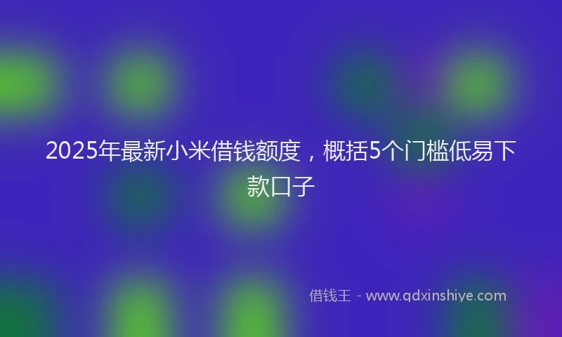 2025年最新小米借钱额度，概括5个门槛低易下款口子