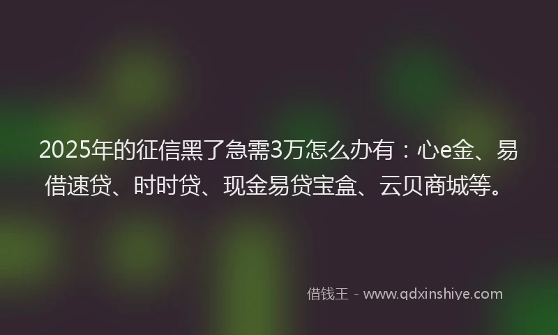 2025年的征信黑了急需3万怎么办有：心e金、易借速贷、时时贷、现金易贷宝盒、云贝商城等。