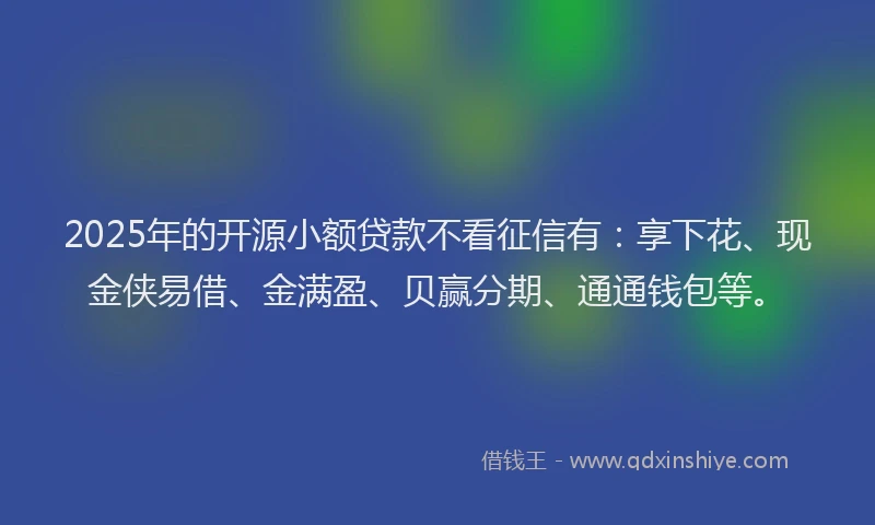 2025年的开源小额贷款不看征信有：享下花、现金侠易借、金满盈、贝赢分期、通通钱包等。