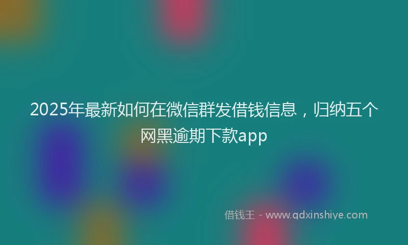 2025年最新如何在微信群发借钱信息，归纳五个网黑逾期下款app