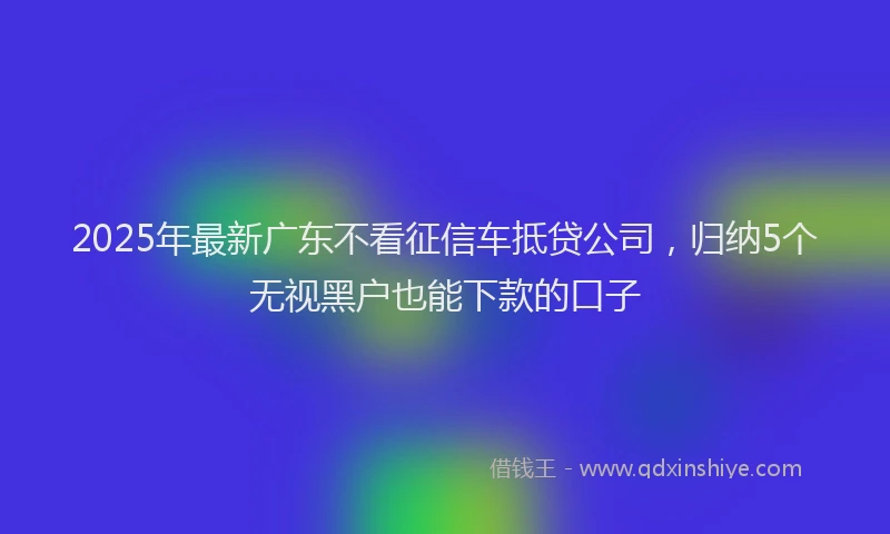 2025年最新广东不看征信车抵贷公司，归纳5个无视黑户也能下款的口子